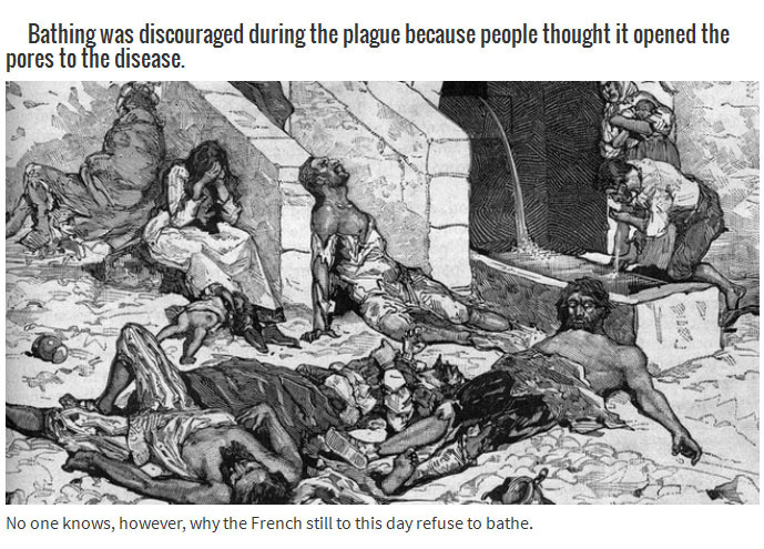 bubonic plague - Bathing was discouraged during the plague because people thought it opened the pores to the disease. No one knows, however, why the French still to this day refuse to bathe.