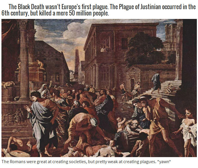 roman plague - The Black Death wasn't Europe's first plague. The Plague of Justinian occurred in the 6th century, but killed a mere 50 million people. The Romans were great at creating societies, but pretty weak at creating plagues. "yawn