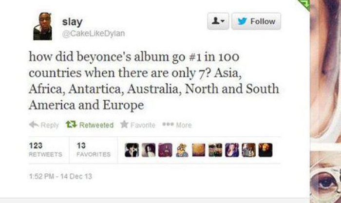 gonna need two nooses - . slay CakeDylan how did beyonce's album go in 100 countries when there are only 7? Asia, Africa, Antartica, Australia, North and South America and Europe 12 Retweeted Favorite More 123 13 Favorites 14 Dec 13