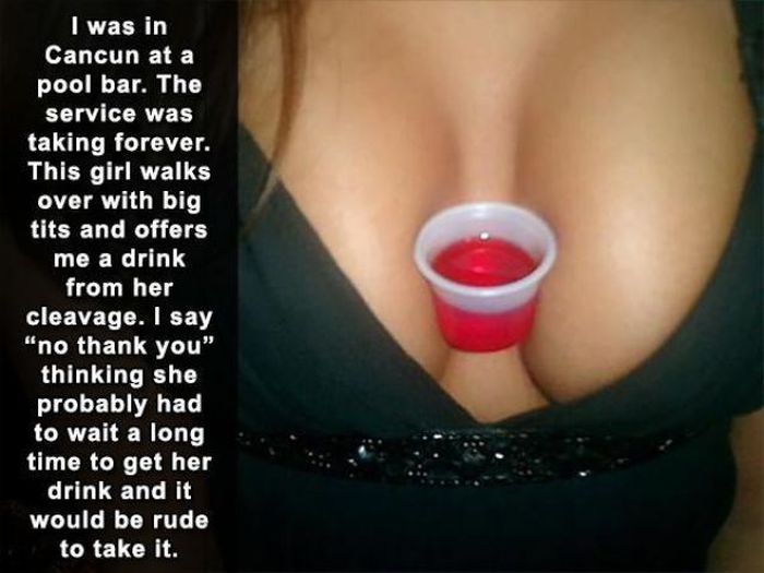 missed - people get laid - O I was in Cancun at a pool bar. The service was taking forever. This girl walks over with big tits and offers me a drink from her cleavage. I say "no thank you" thinking she probably had to wait a long time to get her drink and