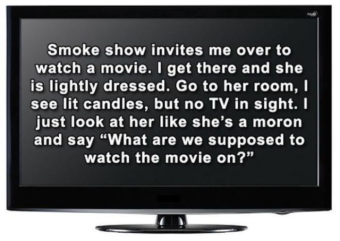 missed - Smoke show invites me over to watch a movie. I get there and she is lightly dressed. Go to her room, see lit candles, but no Tv in sight. I just look at her she's a moron and say "What are we supposed to watch the movie on?"