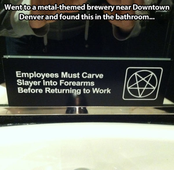employees must carve slayer into forearms before returning to work - Went to a metalthemed brewery near Downtown Denver and found this in the bathroom... Employees Must Carve Slayer Into Forearms 'Before Returning to Work