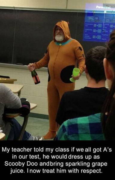 My teacher told my class if we all got A's in our test, he would dress up as Scooby Doo and bring sparkling grape juice. Inow treat him with respect.