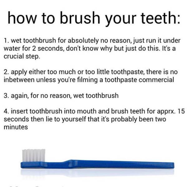 wetting toothbrush before brushing - how to brush your teeth 1. wet toothbrush for absolutely no reason, just run it under water for 2 seconds, don't know why but just do this. It's a crucial step. 2. apply either too much or too little toothpaste, there 