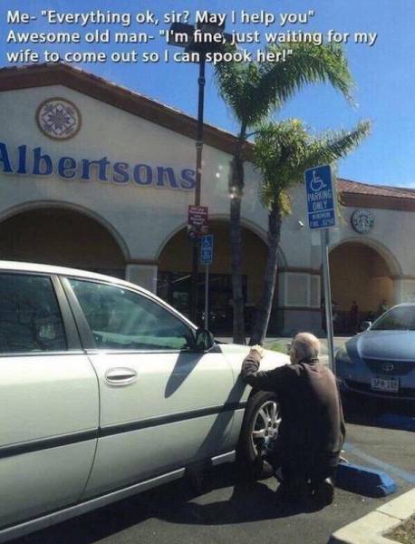 old man waiting to spook his wife - Me "Everything ok, sir2 May I help you" Awesome old man"I'm fine, just waiting for my wife to come out so I can spook her!" Albertsons