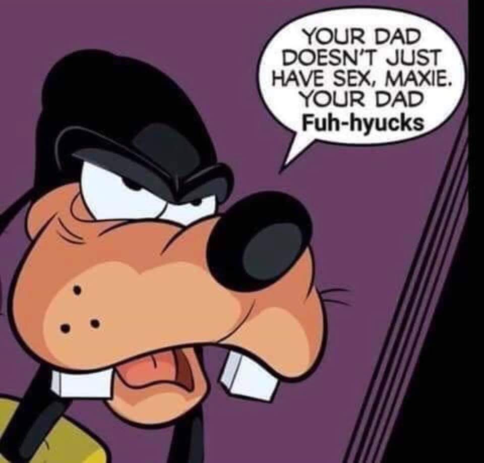 goofy fuh hyucks - Your Dad Doesn'T Just Have Sex, Maxie. Your Dad Fuhhyucks