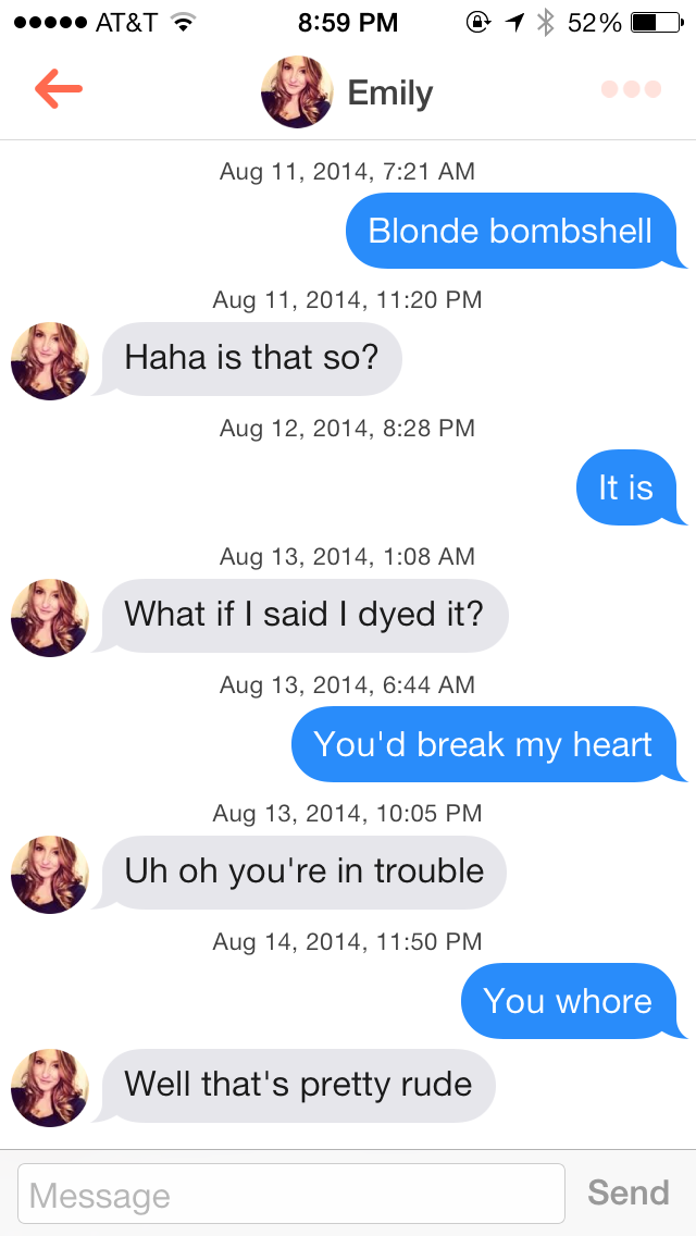 trolling women on tinder - ..... At&T @ 1 52% 0 Emily , Blonde bombshell , Haha is that so? , It is , What if I said I dyed it? , You'd break my heart , Uh oh you're in trouble , You whore Well that's pretty rude Message Send