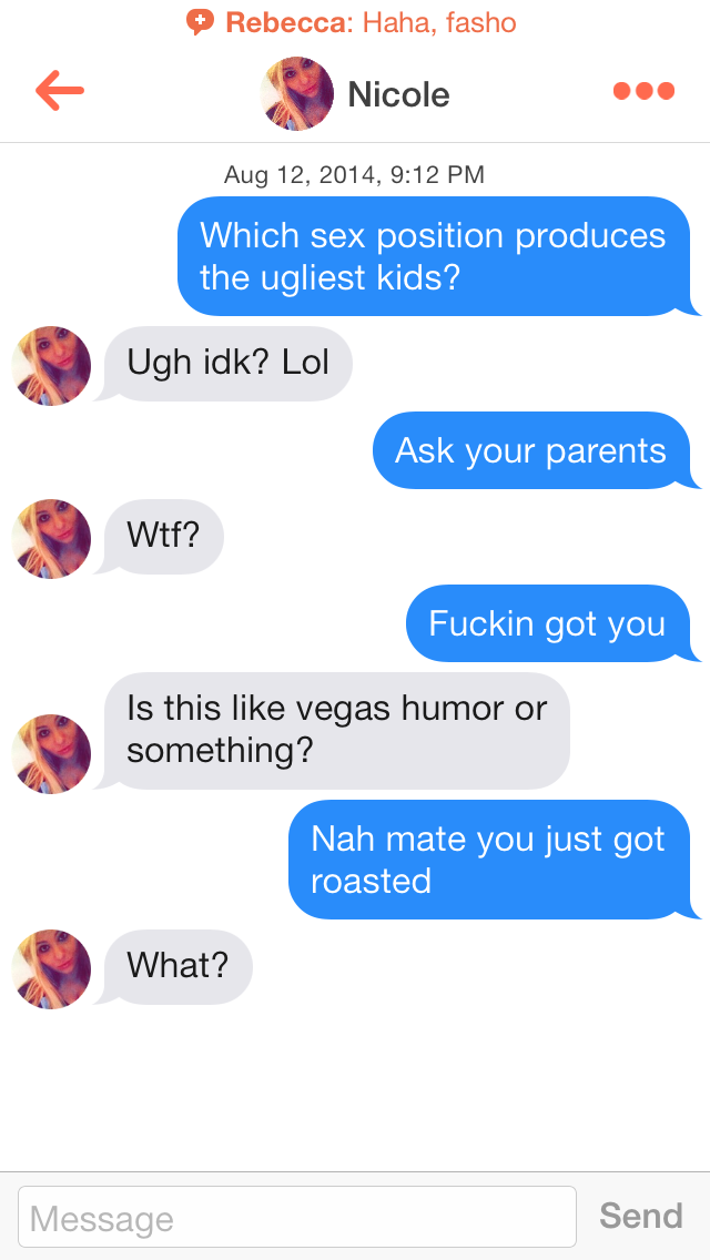 tinder conversation - Rebecca Haha, fasho Nicole , Which sex position produces the ugliest kids? Ugh idk? Lol Ask your parents Wtf? Fuckin got you Is this vegas humor or something? Nah mate you just got roasted What? Message Send