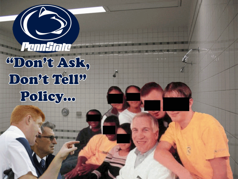 Penn State's new "Don't Ask, Don't Tell" Policy...  courtesy of Jerry Sandusky.  Poor "JoePa" unfortunately takes the fall for the university's cover-up in this sex abuse scandal, where Mike McCreary witnessed Jerry Sandusky sodomizing a 10-year-old boy in the PSU shower / locker room back in 2002.  