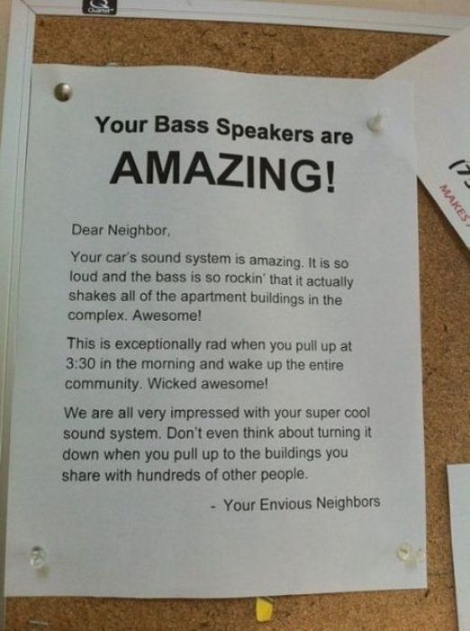 your bass speakers are amazing - Your Bass Speakers are Amazing! 7 Makes Dear Neighbor Your car's sound system is amazing. It is so loud and the bass is so rockin' that it actually! shakes all of the apartment buildings in the complex. Awesome! This is ex