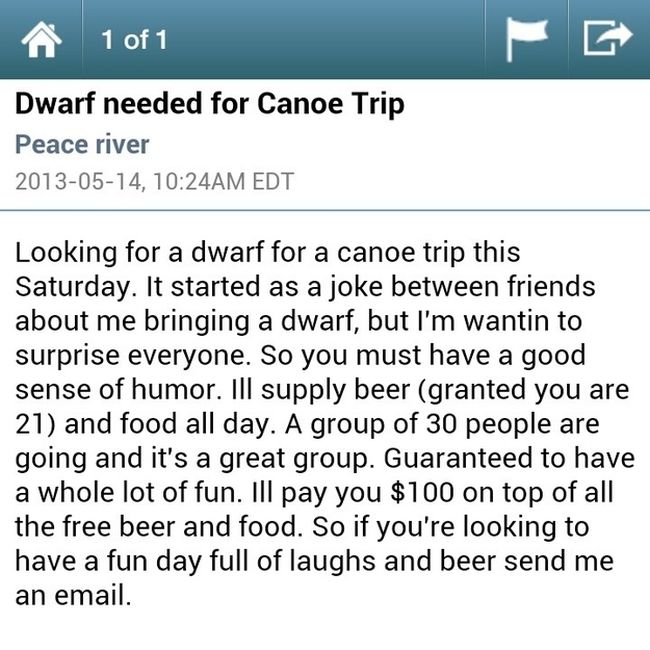 weirdest craigslist ads - A1 of 1 Dwarf needed for Canoe Trip Peace river , Am Edt Looking for a dwarf for a canoe trip this Saturday. It started as a joke between friends about me bringing a dwarf, but I'm wantin to surprise everyone. So you must have a 