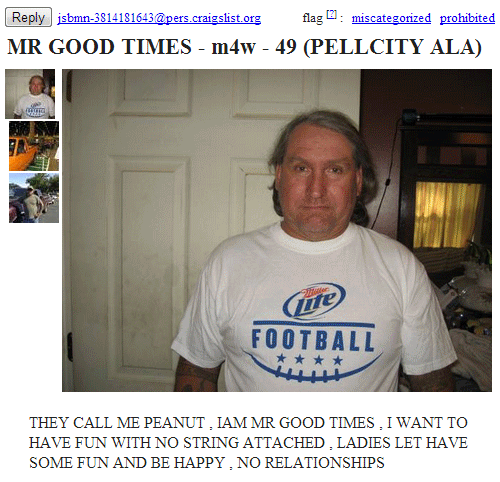 weirdest craigslist ads - jsbmn3814181643.craigslist.org flag miscategorized prohibited Mr Good Times m4w 49 Pellcity Ala w te Football They Call Me Peanut. Iam Mr Good Times. I Want To Have Fun With No String Attached. Ladies Let Have Some Fun And Be Hap