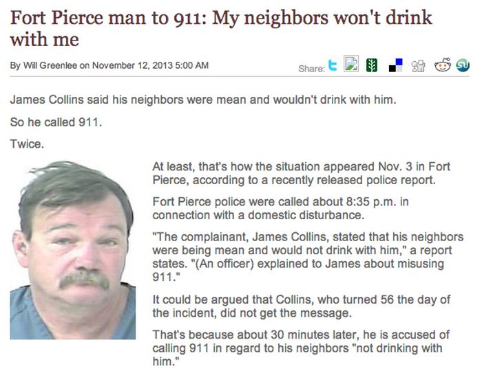 crazy florida news story - Fort Pierce man to 911 My neighbors won't drink with me 2 . 99 By Will Greenlee on James Collins said his neighbors were mean and wouldn't drink with him. So he called 911. Twice. At least, that's how the situation appeared Nov.