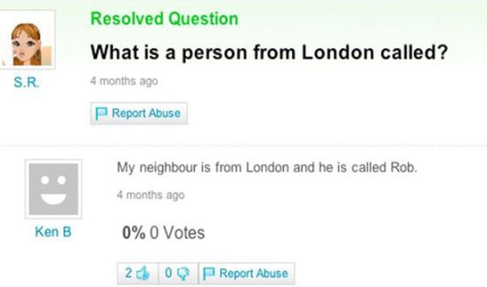 funny yahoo answers - Resolved Question What is a person from London called? S.R. 4 months ago Report Abuse My neighbour is from London and he is called Rob. 4 months ago Ken B 0% 0 Votes 26 Oq PReport Abuse