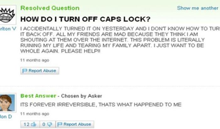 turn off caps lock - Resolved Question Show me another How Do I Turn Off Caps Lock? urlton V I Accidentally Turned It On Yesterday And I Dont Know How To Turi It Back Off. All My Friends Are Mad Because They Think I Am Shouting At Them Over The Internet. 