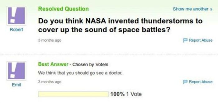 yahoo answers fail - Resolved Question Show me another >> Do you think Nasa invented thunderstorms to cover up the sound of space battles? 3 months ago Report Abuse Robert Best Answer Chosen by Voters We think that you should go see a doctor. 3 months ago