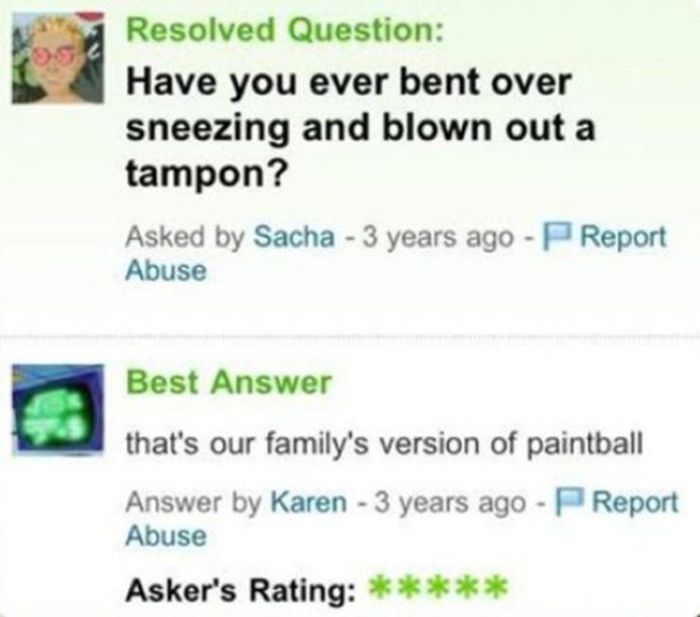 creepy yahoo answers - Resolved Question Have you ever bent over sneezing and blown out a tampon? Asked by Sacha 3 years ago PReport Abuse Best Answer that's our family's version of paintball Answer by Karen 3 years ago Report Abuse Asker's Rating