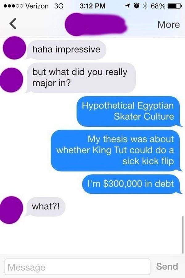 trolling tinder - ...00 Verizon 36 10 68% More haha impressive but what did you really major in? Hypothetical Egyptian Skater Culture My thesis was about whether King Tut could do a sick kick flip I'm $300,000 in debt what?! Message Send