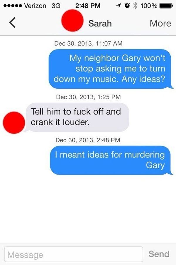 text trolls - ..... Verizon 36 10 100% Sarah More , My neighbor Gary won't stop asking me to turn down my music. Any ideas? , Tell him to fuck off and crank it louder. , I meant ideas for murdering Gary Message Send