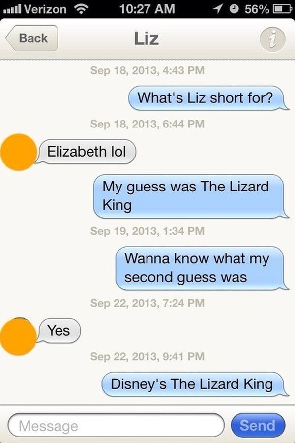 texts that will make you laugh - wil Verizon 1 56% Back Liz , What's Liz short for? , Elizabeth lol My guess was The Lizard King , Wanna know what my second guess was , Yes , Disney's The Lizard King Message Send
