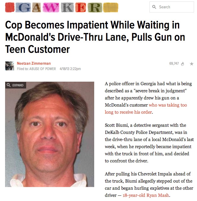 jaw - a Search Ogawker Cop Becomes Impatient While Waiting in McDonald's DriveThru Lane, Pulls Gun on Teen Customer 69,747 Neetzan Zimmerman Filed to Abuse Of Power 41813 pm Expand A police officer in Georgia had what is being described as a "severe break