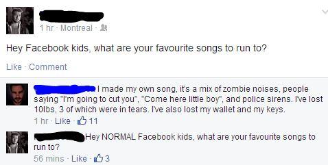 memes - favourite songs to run - 1 hr Montreal 2 Hey Facebook kids, what are your favourite songs to run to? Comment I made my own song, it's a mix of zombie noises, people saying "I'm going to cut you", "Come here little boy", and police sirens. I've los