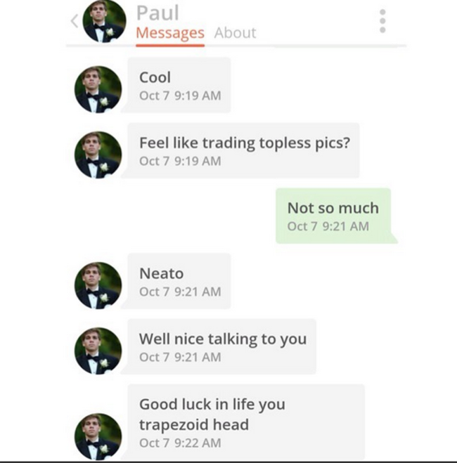men who cant handle rejection - Paul Messages About Cool Oct 7 Feel trading topless pics? Oct 7 Not so much Oct 7 Neato Oct 7 Well nice talking to you Oct 7 Good luck in life you trapezoid head Oct 7