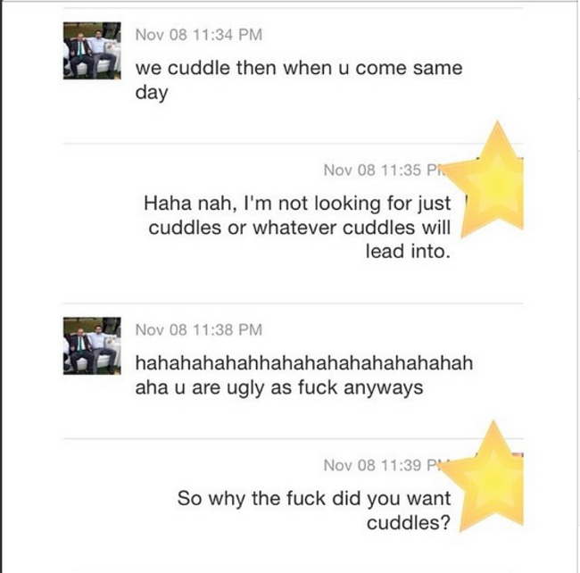 document - Nov 08 we cuddle then when u come same day Nov 08 Pk Haha nah, I'm not looking for just cuddles or whatever cuddles will lead into. Nov 08 hahahahahahhahahahahahahahahah aha u are ugly as fuck anyways Nov 08 So why the fuck did you want cuddles