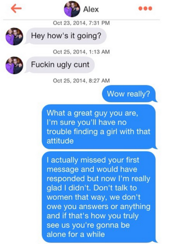 dramatic texts - Alex , Hey how's it going? , Fuckin ugly cunt , Wow really? What a great guy you are, I'm sure you'll have no trouble finding a girl with that attitude I actually missed your first message and would have responded but now I'm really glad 