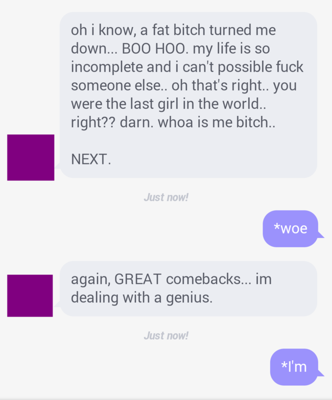 number - oh i know, a fat bitch turned me down... Boo Hoo. my life is so incomplete and i can't possible fuck someone else.. oh that's right.. you were the last girl in the world.. right?? darn. whoa is me bitch.. Next. Just now! woe again, Great comeback