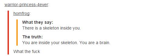 tumblr - document - warriorprincess4ever homfrog What they say There is a skeleton inside you. The truth You are inside your skeleton. You are a brain. What the fuck