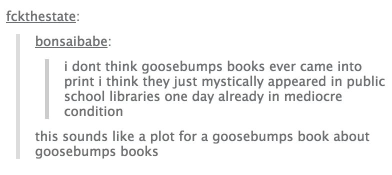 tumblr - document - fckthestate bonsaibabe i dont think goosebumps books ever came into print i think they just mystically appeared in public school libraries one day already in mediocre condition this sounds a plot for a goosebumps book about goosebumps 