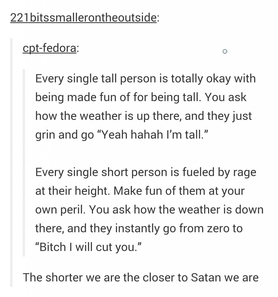 tumblr - short people are closer to satan - 221bitssmallerontheoutside cptfedora Every single tall person is totally okay with being made fun of for being tall. You ask how the weather is up there, and they just grin and go Yeah hahah I'm tall." Every sin
