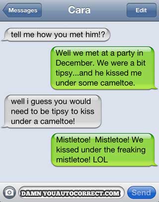 damn you autocorrect - Messages Cara Edit tell me how you met him!? Well we met at a party in December. We were a bit tipsy...and he kissed me under some cameltoe. well i guess you would need to be tipsy to kiss under a cameltoe! Mistletoe! Mistletoe! We 