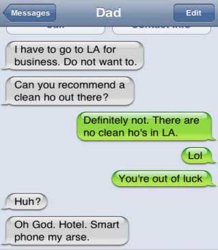 funny clean autocorrect texts - Messages Dad Edit I have to go to La for business. Do not want to. Can you recommend a clean ho out there? Definitely not. There are no clean ho's in La. Lol You're out of luck Huh? Oh God. Hotel. Smart phone my arse.