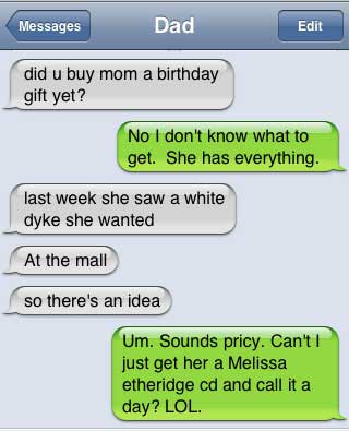 damn you autocorrect - Messages Dad Edit did u buy mom a birthday gift yet? No I don't know what to get. She has everything. last week she saw a white dyke she wanted At the mall so there's an idea Um. Sounds pricy. Can't ! just get her a Melissa etheridg