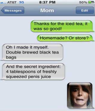 funny autocorrect love juice - 50% ... At&T 3G Messages Mom Edit Thanks for the iced tea, it was so good! Homemade? Or store? Oh I made it myself. Double brewed black tea bags And the secret ingredient 4 tablespoons of freshly squeezed penis juice
