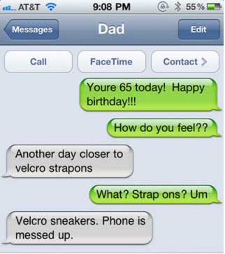 strap on autocorrect - wal... At&T @ 55% Dad Messages Edit Call FaceTime Contact > Youre 65 today! Happy birthday!!! How do you feel?? Another day closer to velcro strapons What? Strap ons? Um Velcro sneakers. Phone is messed up.
