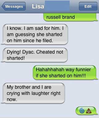 best auto correct fails - Messages Lisa Edit russell brand I know. I am sad for him. I am guessing she sharted on him since he filed. Dying! Dyac. Cheated not sharted! Hahahhahah way funnier if she sharted on him!!! My brother and I are crying with laught
