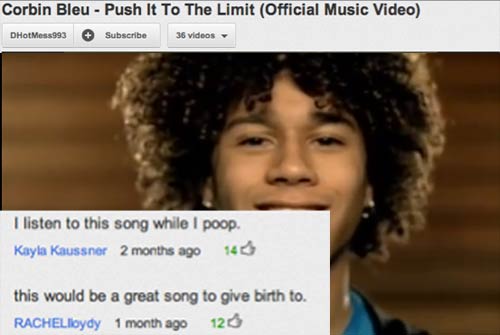 youtube comments for song - Corbin Bleu Push It To The Limit Official Music Video DHotMess993 Subscribe 36 videos I listen to this song while I poop. Kayla Kaussner 2 months ago 140 this would be a great song to give birth to. RACHELloydy 1 month ago 120