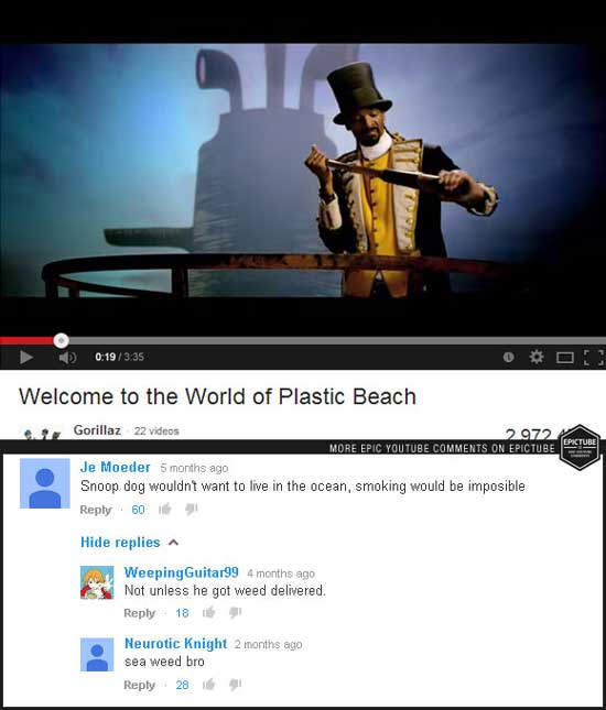 youtube weed comments - Welcome to the World of Plastic Beach Gorillaz 22 videos 2972 More Epic Youtube On Epictube Je Moeder 5 months ago Snoop dog wouldn't want to live in the ocean, smoking would be imposible 60 Hide replies A Weeping Guitar99 4 months