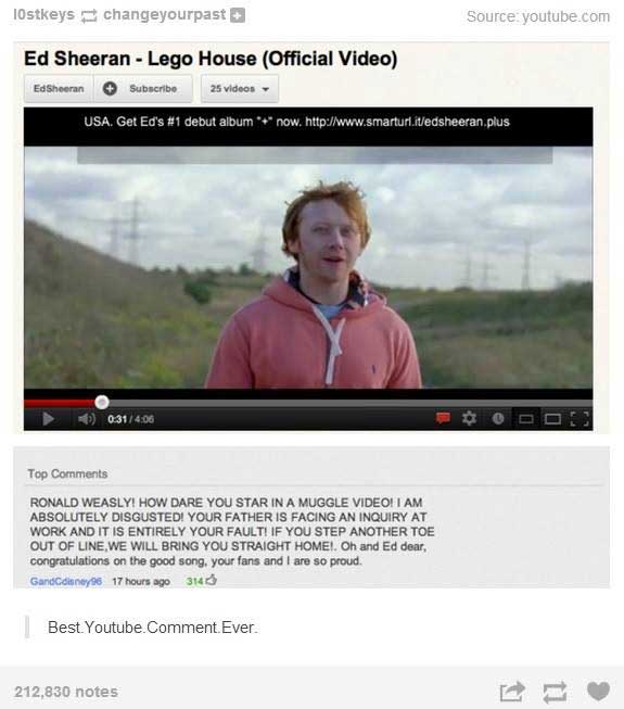 good youtube comments - TOstkeys changeyourpast Source youtube.com Ed Sheeran Lego House Official Video Ed Sheeran Subscribe 25 videos Usa. Get Ed's debut album now. Top Ronald Weasly! How Dare You Star In A Muggle Video! I Am Absolutely Disgusted! Your F