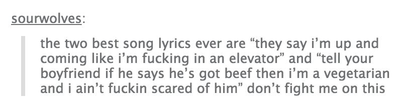 tumblr - popular tumblr text posts - sourwolves the two best song lyrics ever are "they say i'm up and coming i'm fucking in an elevator" and "tell your boyfriend if he says he's got beef then i'm a vegetarian and i ain't fuckin scared of him" don't fight