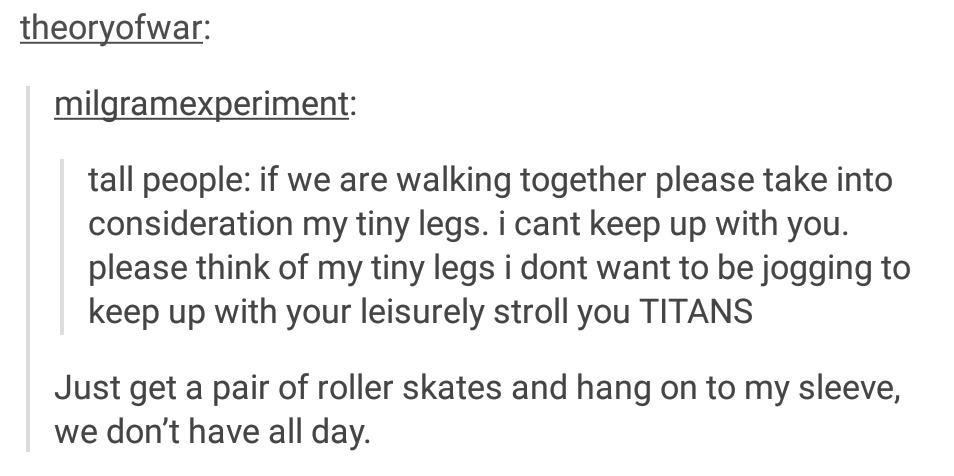 tumblr - short people - theoryofwar milgramexperiment tall people if we are walking together please take into consideration my tiny legs. i cant keep up with you. please think of my tiny legs i dont want to be jogging to keep up with your leisurely stroll