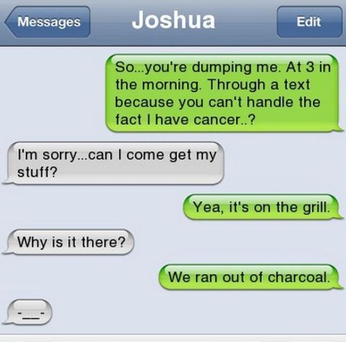 funny things to text your ex - Messages Joshua Edit So...you're dumping me. At 3 in the morning. Through a text because you can't handle the fact I have cancer..? I'm sorry...can I come get my stuff? Yea, it's on the grill. Why is it there? We ran out of 