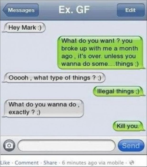 dumb funny quotes - Messages Ex. Gf Edit Hey Mark What do you want? you broke up with me a month ago, it's over, unless you wanna do some.....things Ooooh , what type of things ? illegal things What do you wanna do , exactly ? Kill you Send Comment . 6 mi