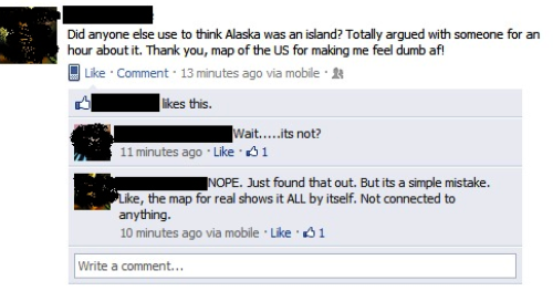 dumb facebook posts - Did anyone else use to think Alaska was an island? Totally argued with someone for an hour about it. Thank you, map of the Us for making me feel dumb af! Comment. 13 minutes ago via mobile this. Wait.....its not? 11 minutes ago $1 No
