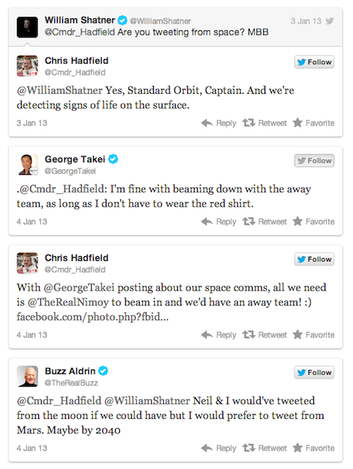 tweet - funny twitter convos - 3 Jan 13 y William Shatner William Shatner Are you tweeting from space? Mbb Chris Hadfield y Cmdr_Hadfield Shatner Yes, Standard Orbit, Captain. And we're detecting signs of life on the surface. 3 Jan 13 13 RetweetFavorite G