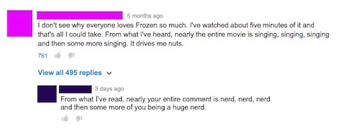 youtube comment diagram - 5 months ago I don't see why everyone loves Frozen so much. I've watched about five minutes of it and that's all I could take. From what I've heard, nearly the entire movie is singing, singing, singing and then some more singing.