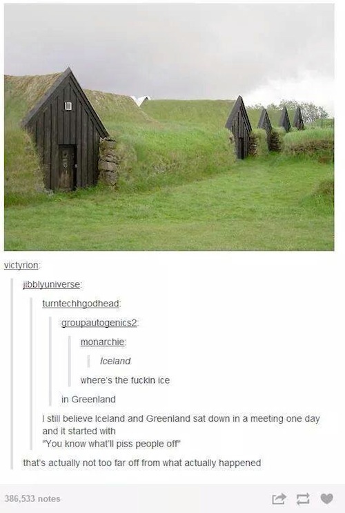 tumblr - earth homes - victyrion libblyuniverse turntechhgodhead groupautogenics2 monarchie Iceland where's the fuckin ice in Greenland I still believe Iceland and Greenland sat down in a meeting one day and it started with "You know what'll piss people o